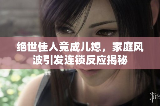 绝世佳人竟成儿媳，家庭风波引发连锁反应揭秘