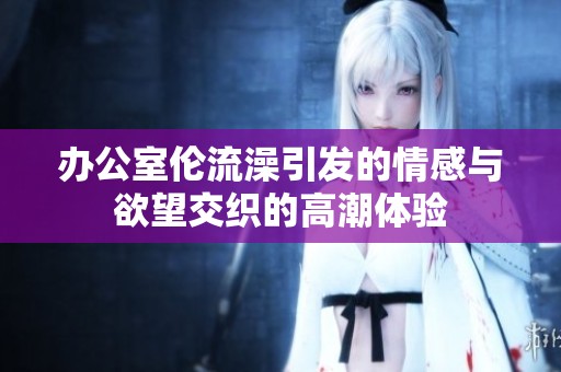 办公室伦流澡引发的情感与欲望交织的高潮体验