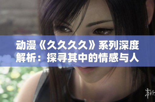 动漫《久久久久》系列深度解析：探寻其中的情感与人生哲理