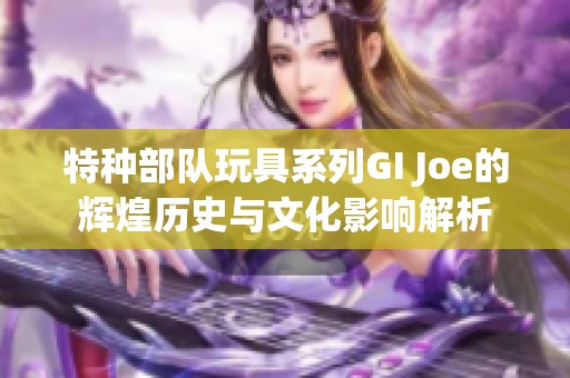 特种部队玩具系列GI Joe的辉煌历史与文化影响解析