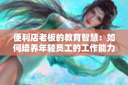 便利店老板的教育智慧：如何培养年轻员工的工作能力与责任感