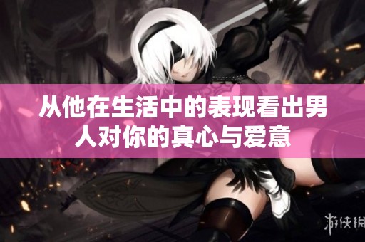 从他在生活中的表现看出男人对你的真心与爱意