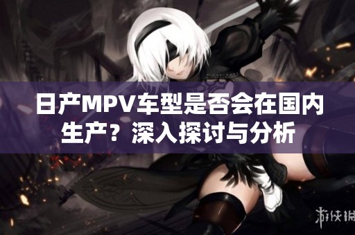 日产MPV车型是否会在国内生产？深入探讨与分析