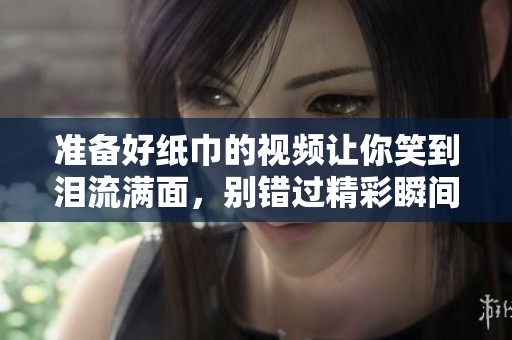 准备好纸巾的视频让你笑到泪流满面，别错过精彩瞬间！