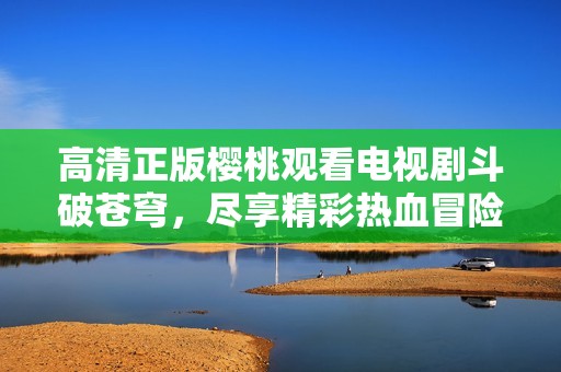 高清正版樱桃观看电视剧斗破苍穹，尽享精彩热血冒险！