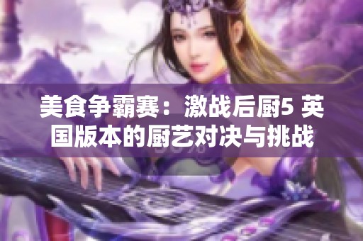 美食争霸赛：激战后厨5 英国版本的厨艺对决与挑战