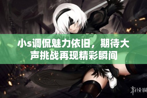 小s调侃魅力依旧，期待大声挑战再现精彩瞬间