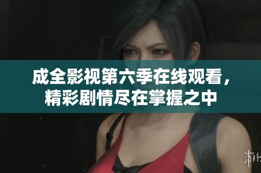 成全影视第六季在线观看，精彩剧情尽在掌握之中
