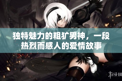 独特魅力的粗犷男神，一段热烈而感人的爱情故事