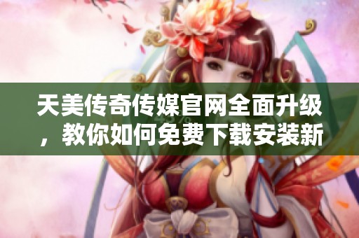 天美传奇传媒官网全面升级，教你如何免费下载安装新版本