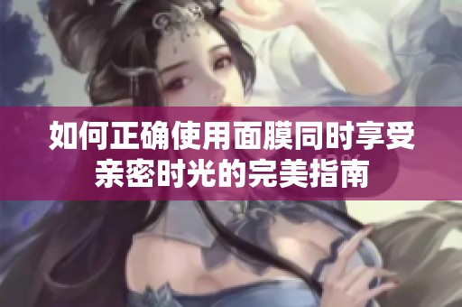如何正确使用面膜同时享受亲密时光的完美指南