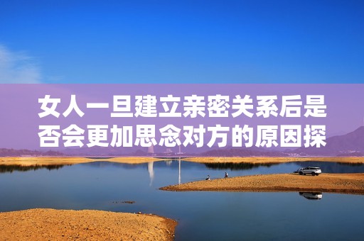 女人一旦建立亲密关系后是否会更加思念对方的原因探讨