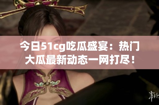 今日51cg吃瓜盛宴：热门大瓜最新动态一网打尽！