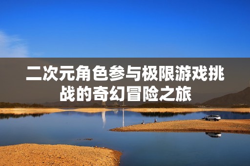 二次元角色参与极限游戏挑战的奇幻冒险之旅