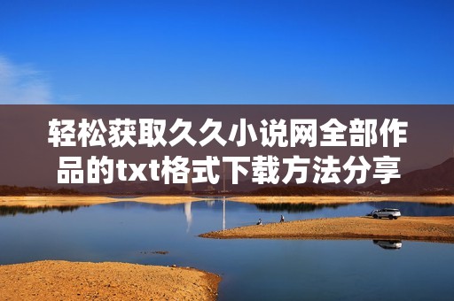 轻松获取久久小说网全部作品的txt格式下载方法分享