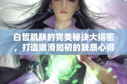 白皙肌肤的完美秘诀大揭密，打造嫩滑如初的肤质心得分享