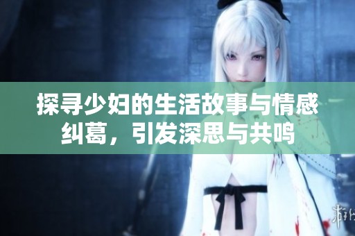 探寻少妇的生活故事与情感纠葛，引发深思与共鸣