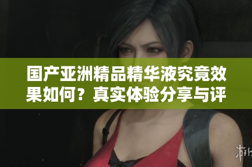 国产亚洲精品精华液究竟效果如何？真实体验分享与评测分析