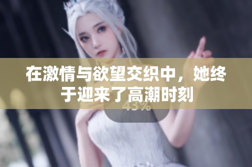 在激情与欲望交织中，她终于迎来了高潮时刻