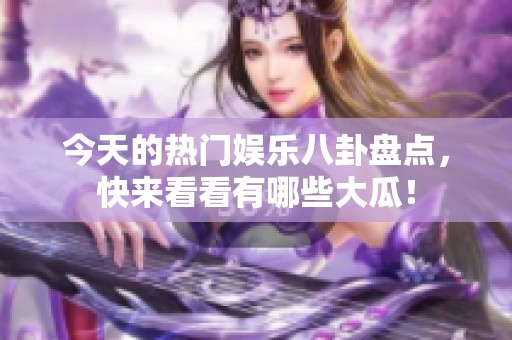 今天的热门娱乐八卦盘点，快来看看有哪些大瓜！