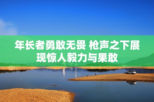 年长者勇敢无畏 枪声之下展现惊人毅力与果敢
