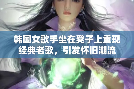 韩国女歌手坐在凳子上重现经典老歌，引发怀旧潮流