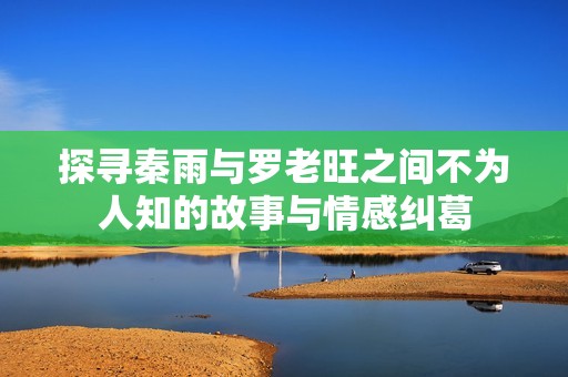 探寻秦雨与罗老旺之间不为人知的故事与情感纠葛
