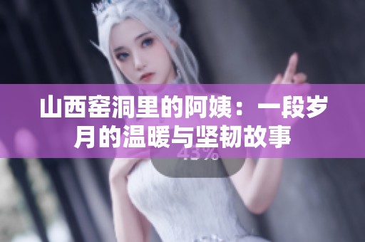 山西窑洞里的阿姨：一段岁月的温暖与坚韧故事