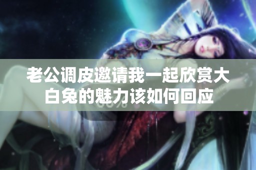 老公调皮邀请我一起欣赏大白兔的魅力该如何回应