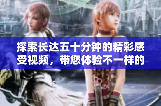 探索长达五十分钟的精彩感受视频，带您体验不一样的视觉盛宴