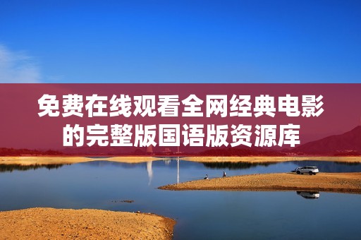 免费在线观看全网经典电影的完整版国语版资源库