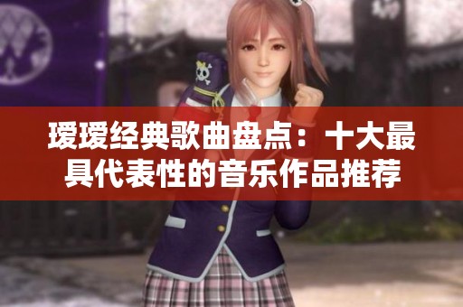瑷瑷经典歌曲盘点：十大最具代表性的音乐作品推荐