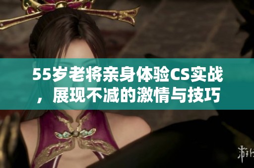55岁老将亲身体验CS实战，展现不减的激情与技巧
