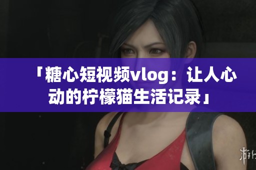 「糖心短视频vlog：让人心动的柠檬猫生活记录」