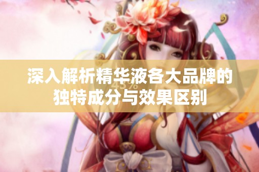 深入解析精华液各大品牌的独特成分与效果区别