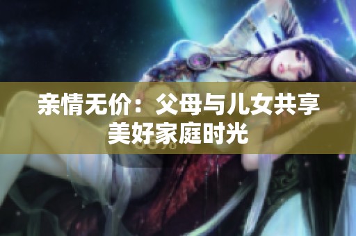 亲情无价：父母与儿女共享美好家庭时光