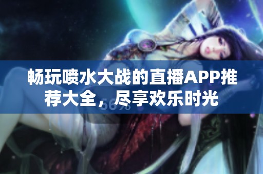 畅玩喷水大战的直播APP推荐大全，尽享欢乐时光