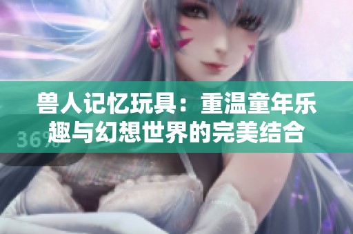 兽人记忆玩具：重温童年乐趣与幻想世界的完美结合