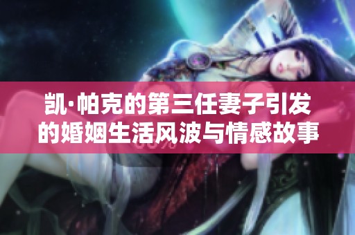 凯·帕克的第三任妻子引发的婚姻生活风波与情感故事