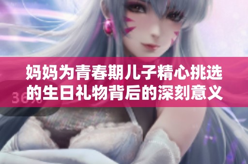 妈妈为青春期儿子精心挑选的生日礼物背后的深刻意义