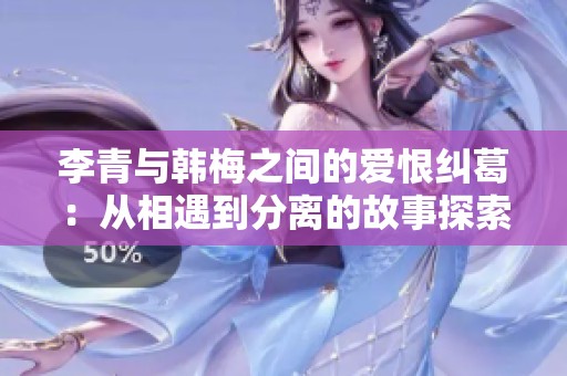 李青与韩梅之间的爱恨纠葛：从相遇到分离的故事探索