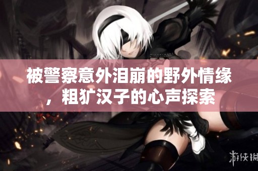 被警察意外泪崩的野外情缘，粗犷汉子的心声探索