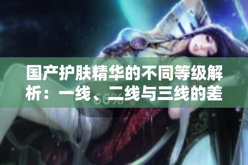 国产护肤精华的不同等级解析：一线、二线与三线的差异探讨