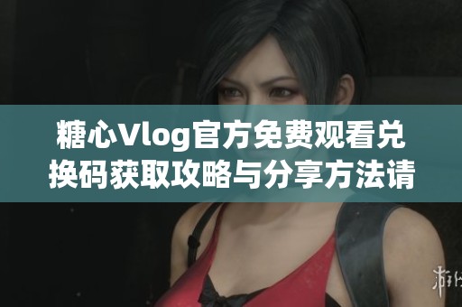糖心Vlog官方免费观看兑换码获取攻略与分享方法请查看