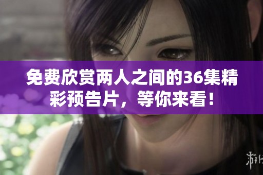 免费欣赏两人之间的36集精彩预告片，等你来看！