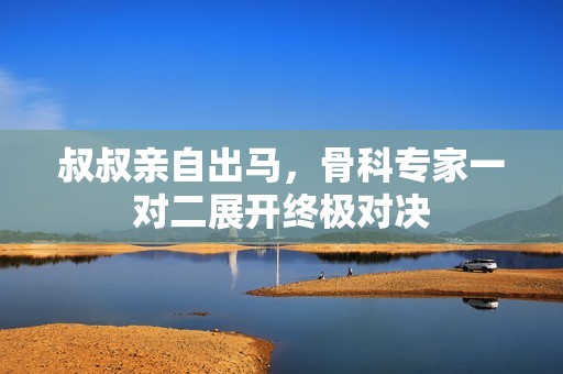 叔叔亲自出马，骨科专家一对二展开终极对决