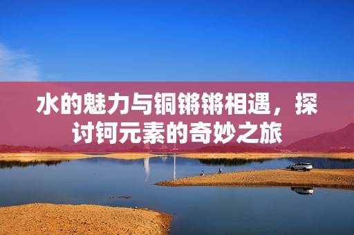 水的魅力与铜锵锵相遇，探讨钶元素的奇妙之旅