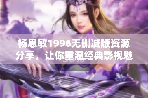 杨思敏1996无删减版资源分享，让你重温经典影视魅力