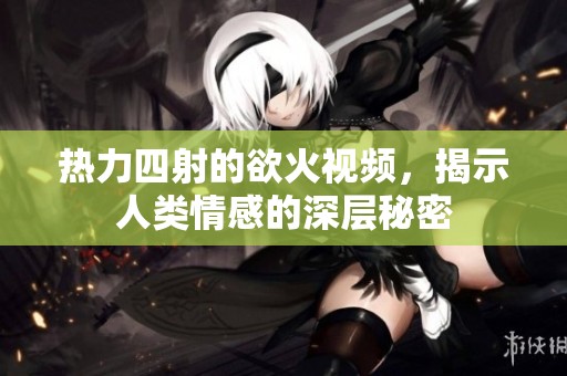 热力四射的欲火视频，揭示人类情感的深层秘密