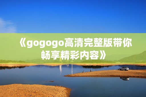 《gogogo高清完整版带你畅享精彩内容》